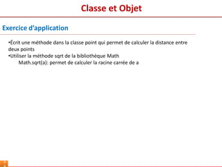 Classe et Objet
4
Exercice d’application
•Écrit une méthode dans la classe point qui permet de calculer la distance entre
deux points
•Utiliser la méthode sqrt de la bibliothèque Math
Math.sqrt(a): permet de calculer la racine carrée de a
 