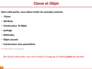 Classe et Objet
4
Dans cette partie, nous allons traiter les concepts suivants:
 Classe
 Attributs
 Constructeur & Objet
 package
 Méthodes
 Objet courant
 Constructeur avec paramètres
 Membres statiques
NB: Durant cette partie, nous nous limitons à l’usage de la visibilité public des attributs
 
