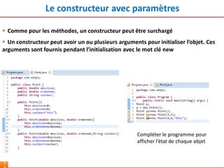 Le constructeur avec paramètres
5
 Comme pour les méthodes, un constructeur peut être surchargé
 Un constructeur peut avoir un ou plusieurs arguments pour initialiser l’objet. Ces
arguments sont fournis pendant l’initialisation avec le mot clé new
Compléter le programme pour
afficher l’état de chaque objet
 