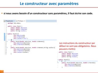 Le constructeur avec paramètres
5
 si nous avons besoin d’un constructeur sans paramètres, il faut écrire son code.
Les instructions du constructeur par
défaut ne sont pas obligatoires. Nous
pouvons mettre:
 