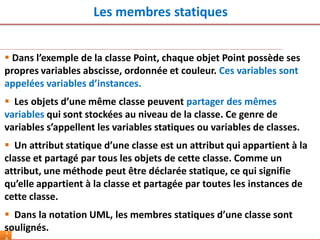 Les membres statiques
5
 Dans l’exemple de la classe Point, chaque objet Point possède ses
propres variables abscisse, ordonnée et couleur. Ces variables sont
appelées variables d’instances.
 Les objets d’une même classe peuvent partager des mêmes
variables qui sont stockées au niveau de la classe. Ce genre de
variables s’appellent les variables statiques ou variables de classes.
 Un attribut statique d’une classe est un attribut qui appartient à la
classe et partagé par tous les objets de cette classe. Comme un
attribut, une méthode peut être déclarée statique, ce qui signifie
qu’elle appartient à la classe et partagée par toutes les instances de
cette classe.
 Dans la notation UML, les membres statiques d’une classe sont
soulignés.
 