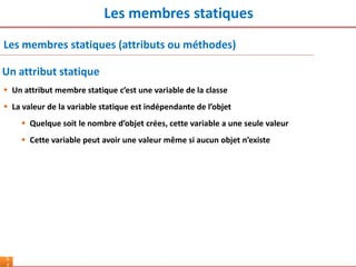 Les membres statiques
5
Les membres statiques (attributs ou méthodes)
 Un attribut membre statique c’est une variable de la classe
 La valeur de la variable statique est indépendante de l’objet
 Quelque soit le nombre d’objet crées, cette variable a une seule valeur
 Cette variable peut avoir une valeur même si aucun objet n’existe
Un attribut statique
 