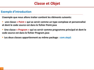Classe et Objet
6
Exemple d’introduction
L’exemple que nous allons traiter contient les éléments suivants:
 une classe « Point » qui va servir comme un type complexe et personnalisé
et dont le code source est dans le fichier Point.java
 Une classe « Program » qui va servir comme programme principal et dont le
code source est dans le fichier Program.java
 Les deux classes appartiennent au même package : com.step1
 