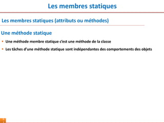 Les membres statiques
6
Les membres statiques (attributs ou méthodes)
 Une méthode membre statique c’est une méthode de la classe
 Les tâches d’une méthode statique sont indépendantes des comportements des objets
Une méthode statique
 