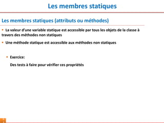 Les membres statiques
6
Les membres statiques (attributs ou méthodes)
 Exercice:
Des tests à faire pour vérifier ces propriétés
 La valeur d’une variable statique est accessible par tous les objets de la classe à
travers des méthodes non statiques
 Une méthode statique est accessible aux méthodes non statiques
 