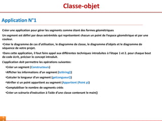Classe-objet
6
Créer une application pour gérer les segments comme étant des formes géométriques
Un segment est défini par deux extrémités qui représentent chacun un point de l’espace géométrique et par une
couleur.
•Créer le diagramme de cas d’utilisation, le diagramme de classe, le diagramme d’objets et le diagramme de
séquence de votre projet.
•Dans cette application, il faut faire appel aux différentes techniques introduites à l’étape 1 et 2. pour chaque bout
de code écrit, préciser le concept introduit.
L’application doit permettre les opérations suivantes:
•Créer un segment (Constructeurs)
•Afficher les informations d’un segment (toString())
•Calculer la longueur d’un segment (getLongueur())
•Vérifier si un point appartient au segment (Appartient (Point p))
•Comptabiliser le nombre de segments créés
•Créer un scénario d’exécution à l’aide d’une classe contenant le main()
Application N°1
 