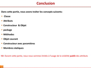 Conclusion
6
Dans cette partie, nous avons traiter les concepts suivants:
 Classe
 Attributs
 Constructeur & Objet
 package
 Méthodes
 Objet courant
 Constructeur avec paramètres
 Membres statiques
NB: Durant cette partie, nous nous sommes limités à l’usage de la visibilité public des attributs
 