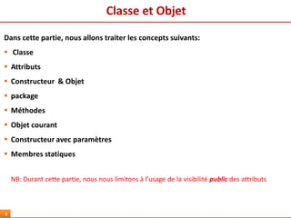 Classe et Objet
8
Dans cette partie, nous allons traiter les concepts suivants:
 Classe
 Attributs
 Constructeur & Objet
 package
 Méthodes
 Objet courant
 Constructeur avec paramètres
 Membres statiques
NB: Durant cette partie, nous nous limitons à l’usage de la visibilité public des attributs
 