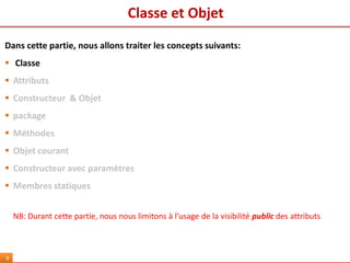 Classe et Objet
9
Dans cette partie, nous allons traiter les concepts suivants:
 Classe
 Attributs
 Constructeur & Objet
 package
 Méthodes
 Objet courant
 Constructeur avec paramètres
 Membres statiques
NB: Durant cette partie, nous nous limitons à l’usage de la visibilité public des attributs
 