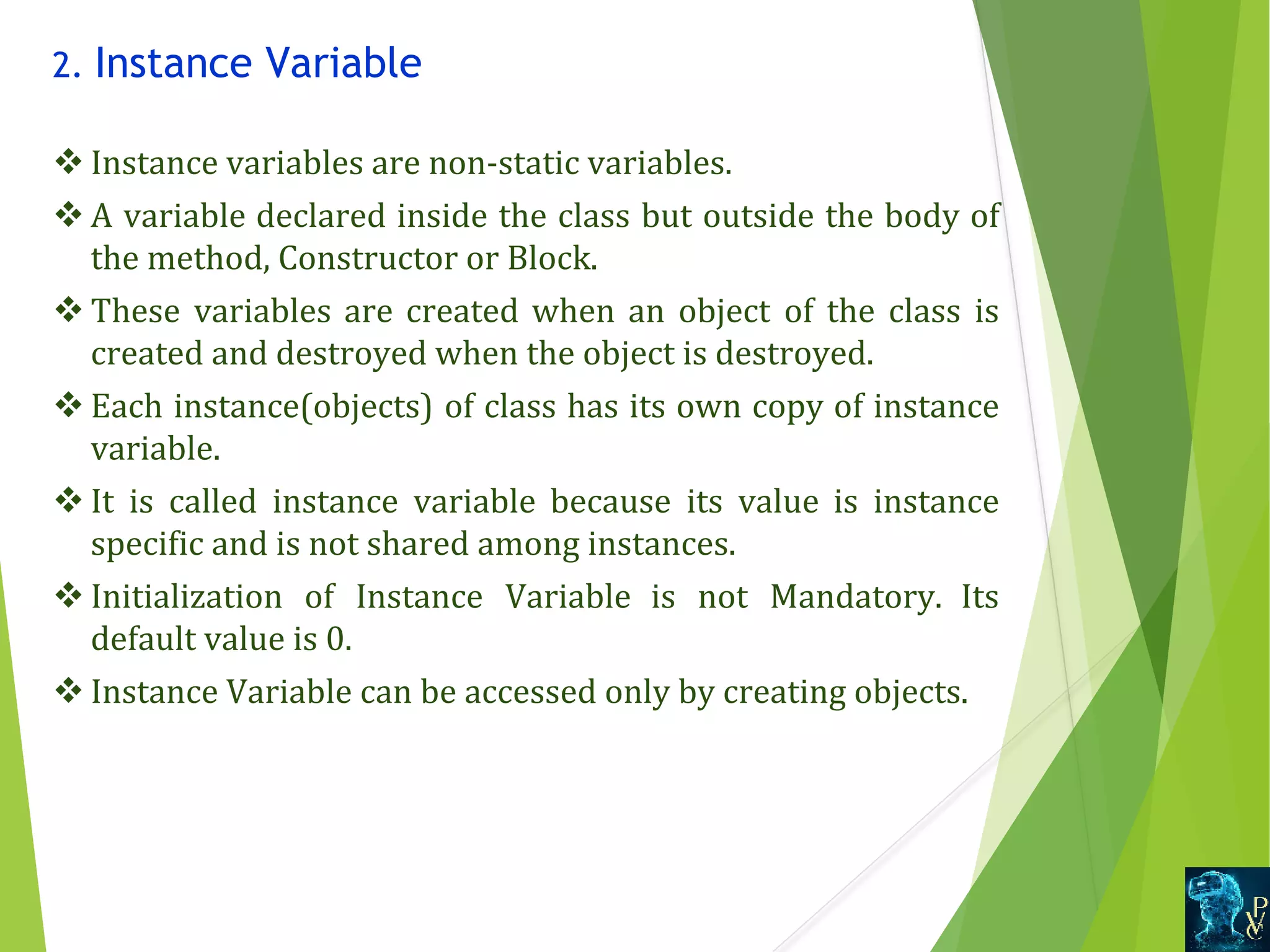 2. Instance Variable v Instance variables are non-static variables. v A variable declared inside the class but outside the body of  the method, Constructor or Block.  v These  variables are created when an  object  of  the  class  is  created and destroyed when the object is destroyed. v Each instance(objects) of class has its own copy of instance  variable. v It  is  called  instance  variable  because  its  value  is  instance  specific and is not shared among instances. v Initialization  of  Instance  Variable  is  not  Mandatory.  Its  default value is 0. v Instance Variable can be accessed only by creating objects. 