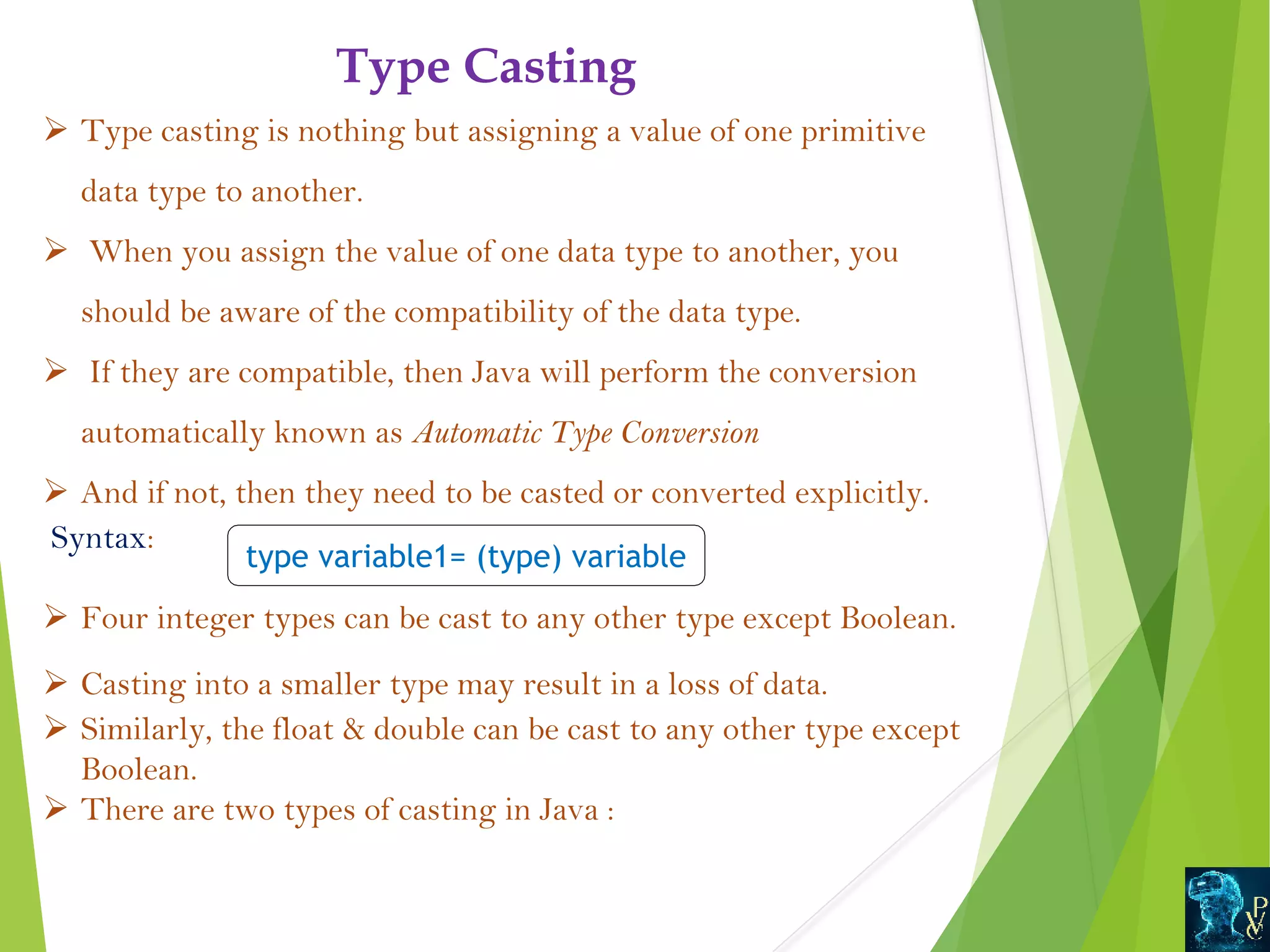 Type Casting Ø Type casting is nothing but assigning a value of one primitive data type to another. Ø When you assign the value of one data type to another, you should be aware of the compatibility of the data type. Ø If they are compatible, then Java will perform the conversion automatically known as Automatic Type Conversion  Ø And if not, then they need to be casted or converted explicitly. Syntax: Ø Four integer types can be cast to any other type except Boolean. Ø Casting into a smaller type may result in a loss of data. Ø Similarly, the float double can be cast to any other type except Boolean. Ø There are two types of casting in Java : type variable1= (type) variable 