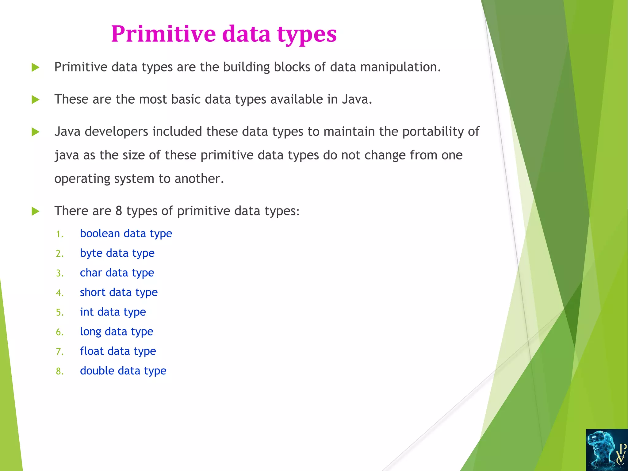 Primitive data types  Primitive data types are the building blocks of data manipulation.  These are the most basic data types available in Java.  Java developers included these data types to maintain the portability of java as the size of these primitive data types do not change from one operating system to another.  There are 8 types of primitive data types: 1. boolean data type 2. byte data type 3. char data type 4. short data type 5. int data type 6. long data type 7. float data type 8. double data type 