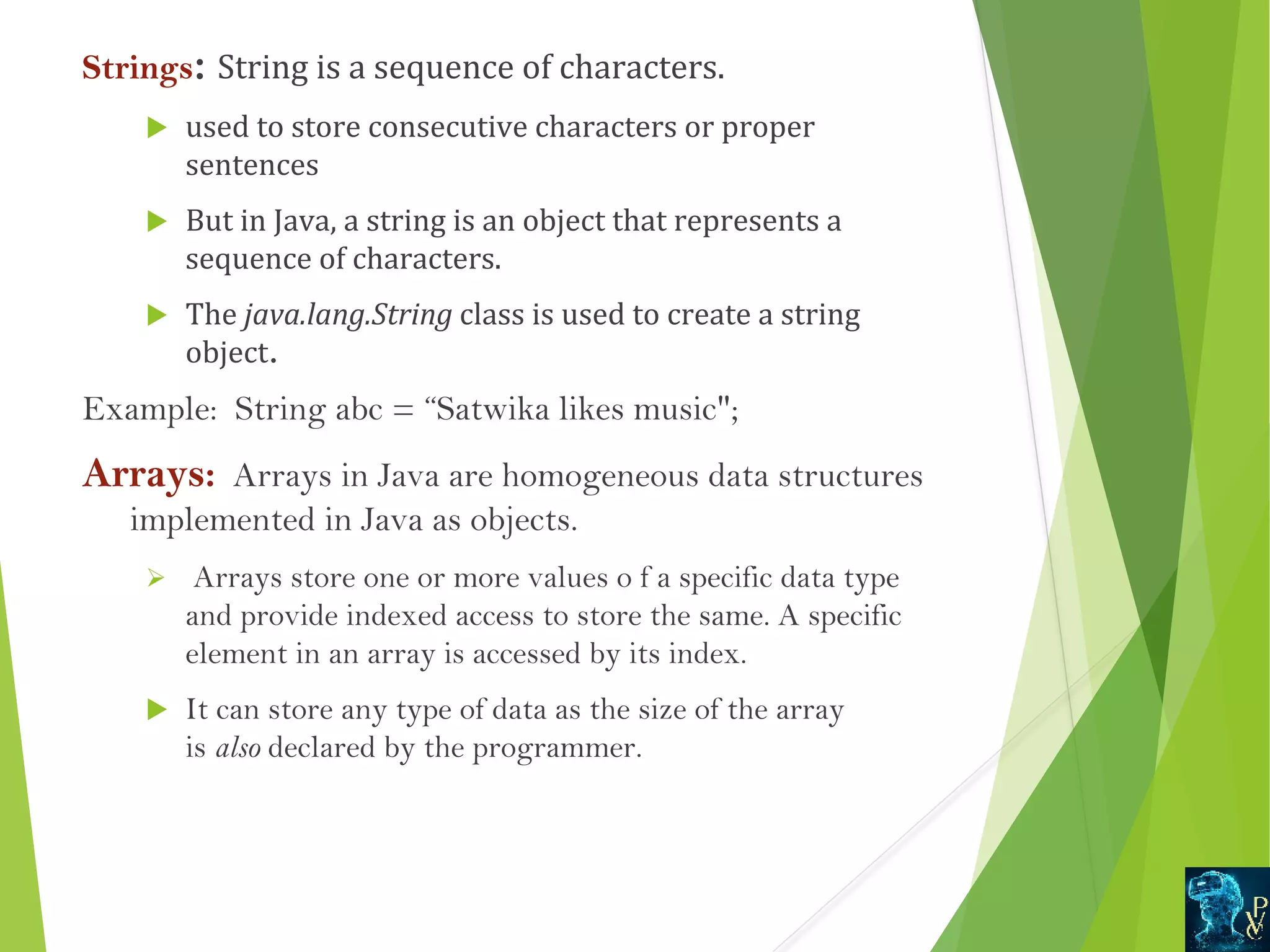Strings: String is a sequence of characters.  used to store consecutive characters or proper  sentences   But in Java, a string is an object that represents a  sequence of characters.   The java.lang.String class is used to create a string  object.  Example:  String abc = “Satwika likes music; Arrays:  Arrays in Java are homogeneous data structures implemented in Java as objects. Ø Arrays store one or more values o f a specific data type and provide indexed access to store the same. A specific element in an array is accessed by its index.  It can store any type of data as the size of the array is also declared by the programmer. 