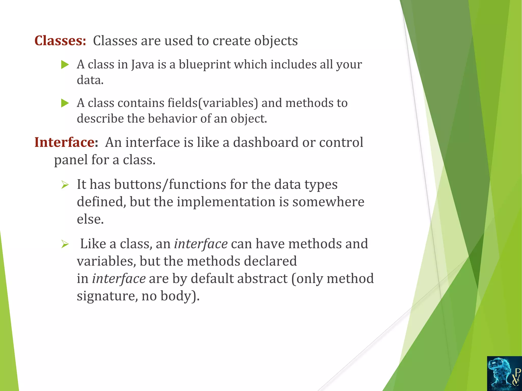 Classes:  Classes are used to create objects  A class in Java is a blueprint which includes all your  data.    A class contains fields(variables) and methods to  describe the behavior of an object. Interface:  An interface is like a dashboard or control  panel for a class.  Ø It has buttons/functions for the data types  defined, but the implementation is somewhere  else. Ø  Like a class, an interface can have methods and  variables, but the methods declared  in interface are by default abstract (only method  signature, no body). 