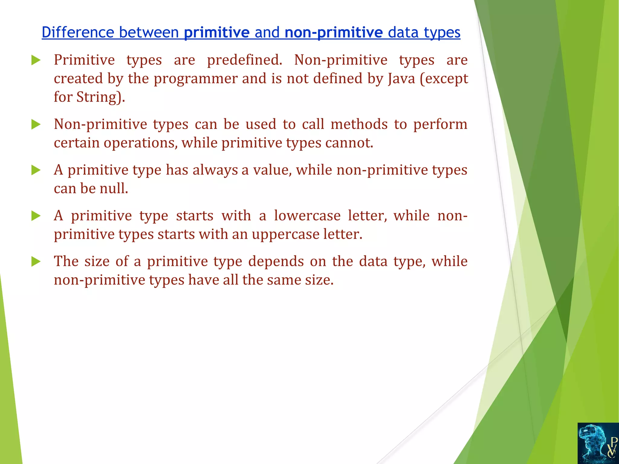 Difference between primitive and non-primitive data types  Primitive  types  are  predefined.  Non-primitive  types  are  created by the programmer and is not defined by Java (except  for String).  Non-primitive types  can  be  used  to  call  methods  to  perform  certain operations, while primitive types cannot.  A primitive type has always a value, while non-primitive types  can be null.  A  primitive  type  starts  with  a  lowercase  letter,  while  non- primitive types starts with an uppercase letter.  The size of a primitive type depends on the data type, while  non-primitive types have all the same size. 