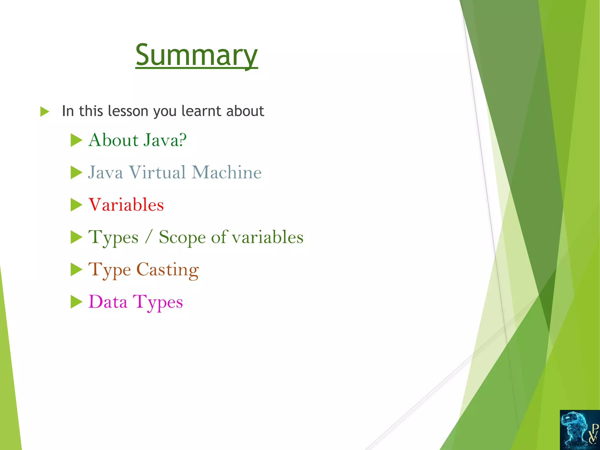 Summary  In this lesson you learnt about  About Java?  Java Virtual Machine  Variables  Types / Scope of variables  Type Casting  Data Types 