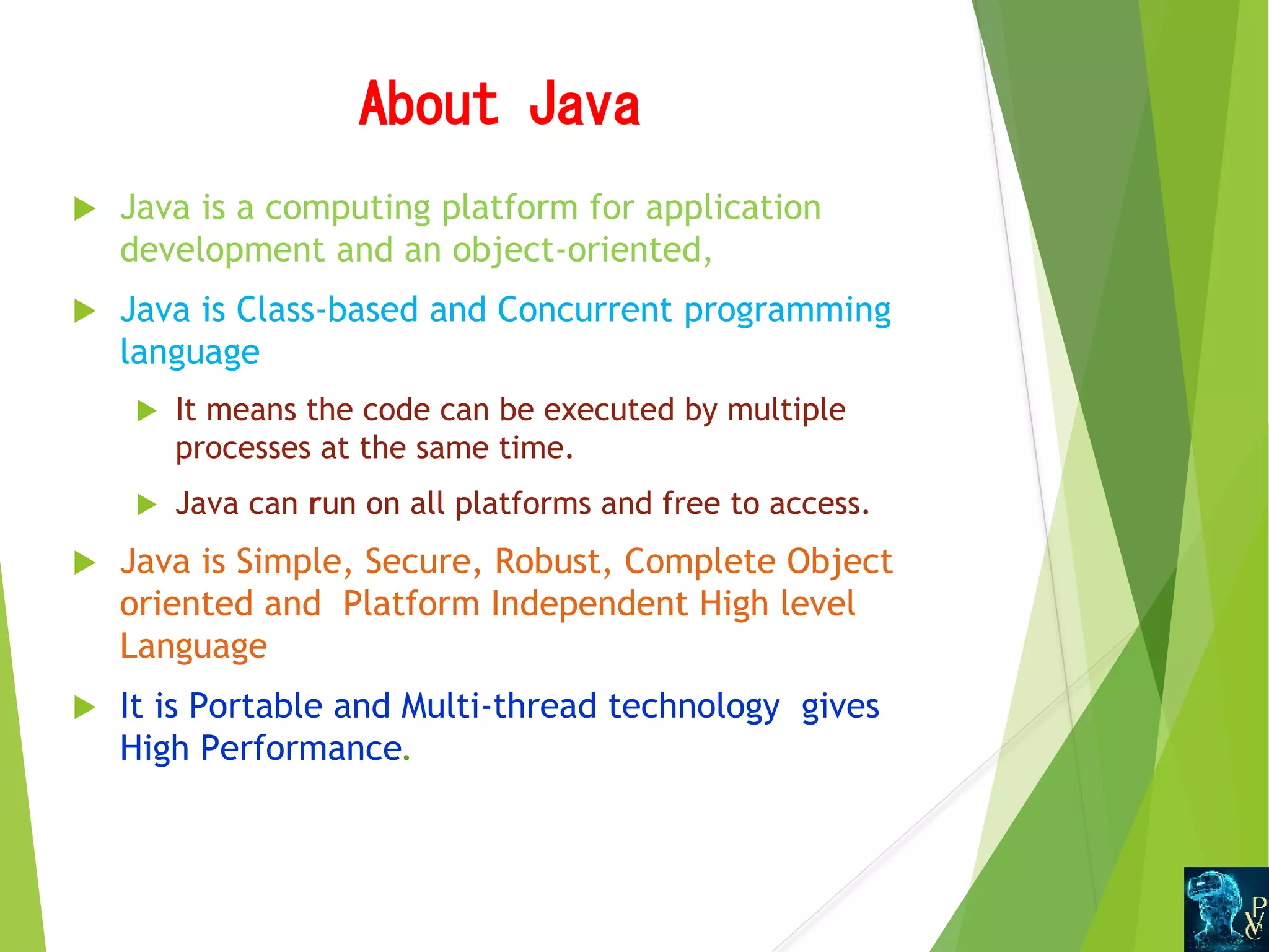 AboutJava  Java is a computing platform for application development and an object-oriented,  Java is Class-based and Concurrent programming language   It means the code can be executed by multiple processes at the same time.  Java can run on all platforms and free to access.  Java is Simple, Secure, Robust, Complete Object oriented and Platform Independent High level Language  It is Portable and Multi-thread technology gives High Performance. 