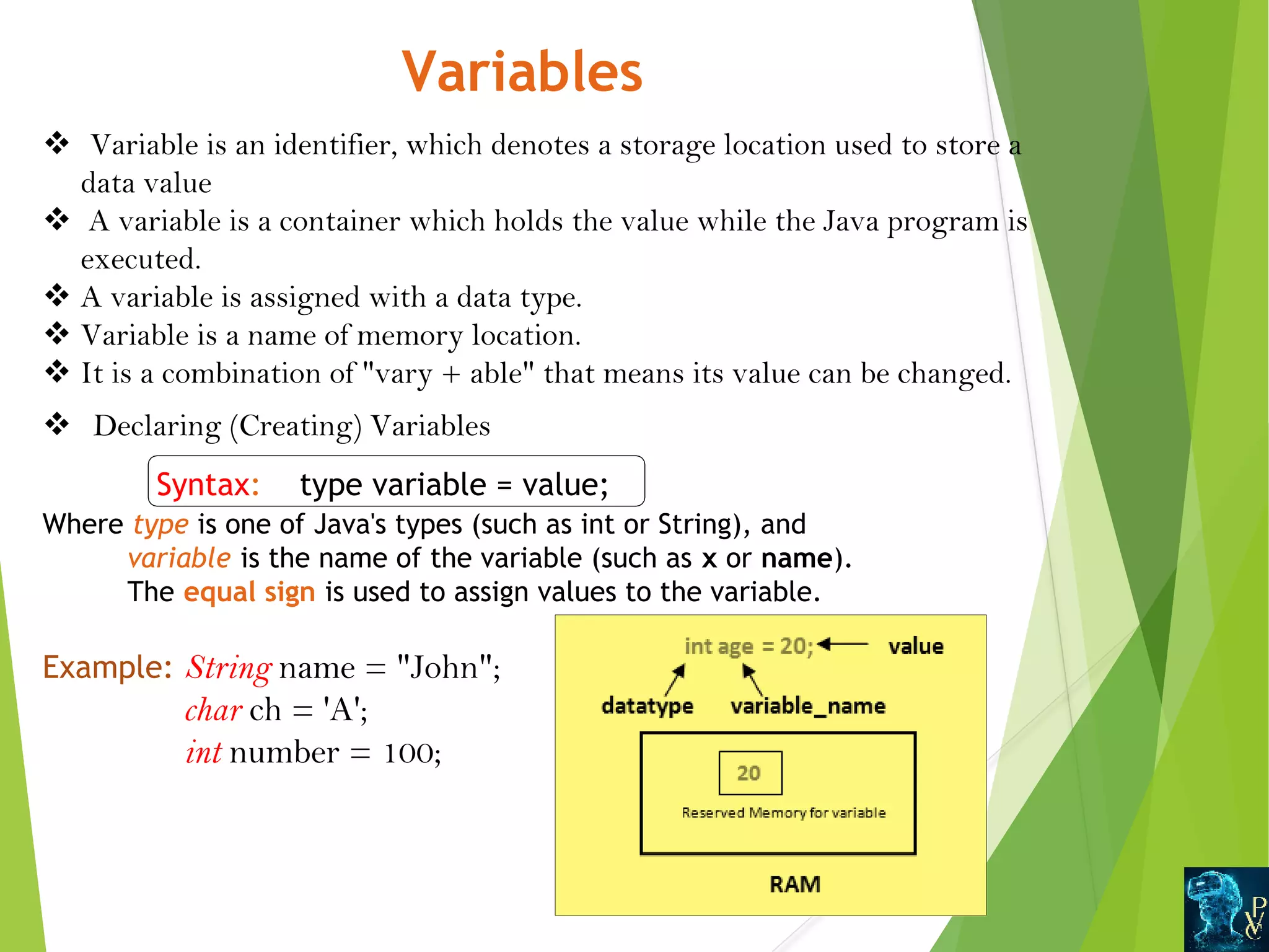 Variables v Variable is an identifier, which denotes a storage location used to store a data value v A variable is a container which holds the value while the Java program is executed. v A variable is assigned with a data type. v Variable is a name of memory location. v It is a combination of vary + able that means its value can be changed. v Declaring (Creating) Variables Syntax: type variable = value; Where type is one of Java's types (such as int or String), and  variable is the name of the variable (such as x or name). The equal sign is used to assign values to the variable. Example: String name = John; char ch = 'A'; int number = 100; 