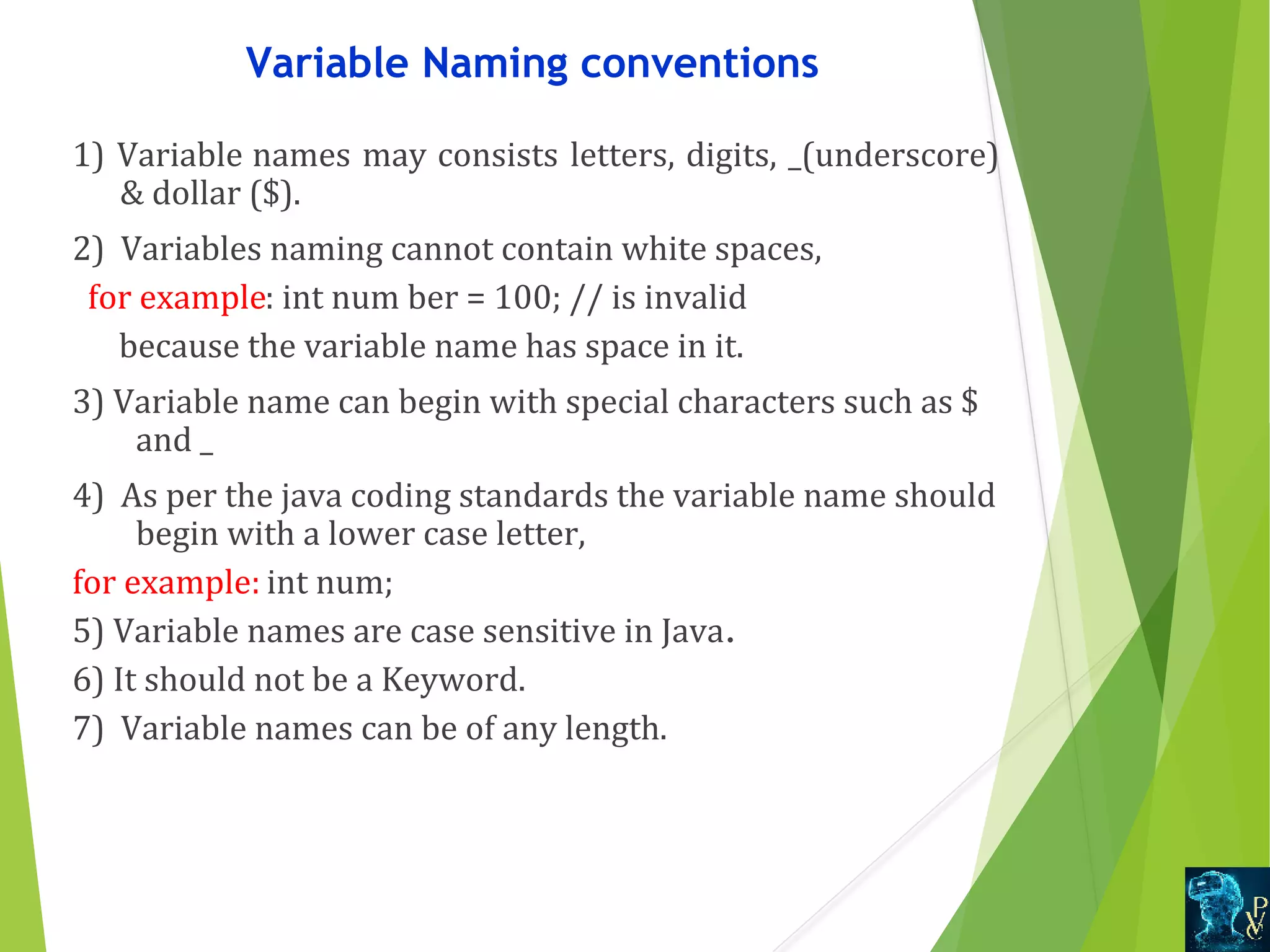 Variable Naming conventions 1) Variable names may consists letters, digits, _(underscore)   dollar ($). 2)  Variables naming cannot contain white spaces,    for example: int num ber = 100; // is invalid       because the variable name has space in it. 3) Variable name can begin with special characters such as $  and _ 4)  As per the java coding standards the variable name should  begin with a lower case letter,  for example: int num;  5) Variable names are case sensitive in Java. 6) It should not be a Keyword. 7)  Variable names can be of any length. 
