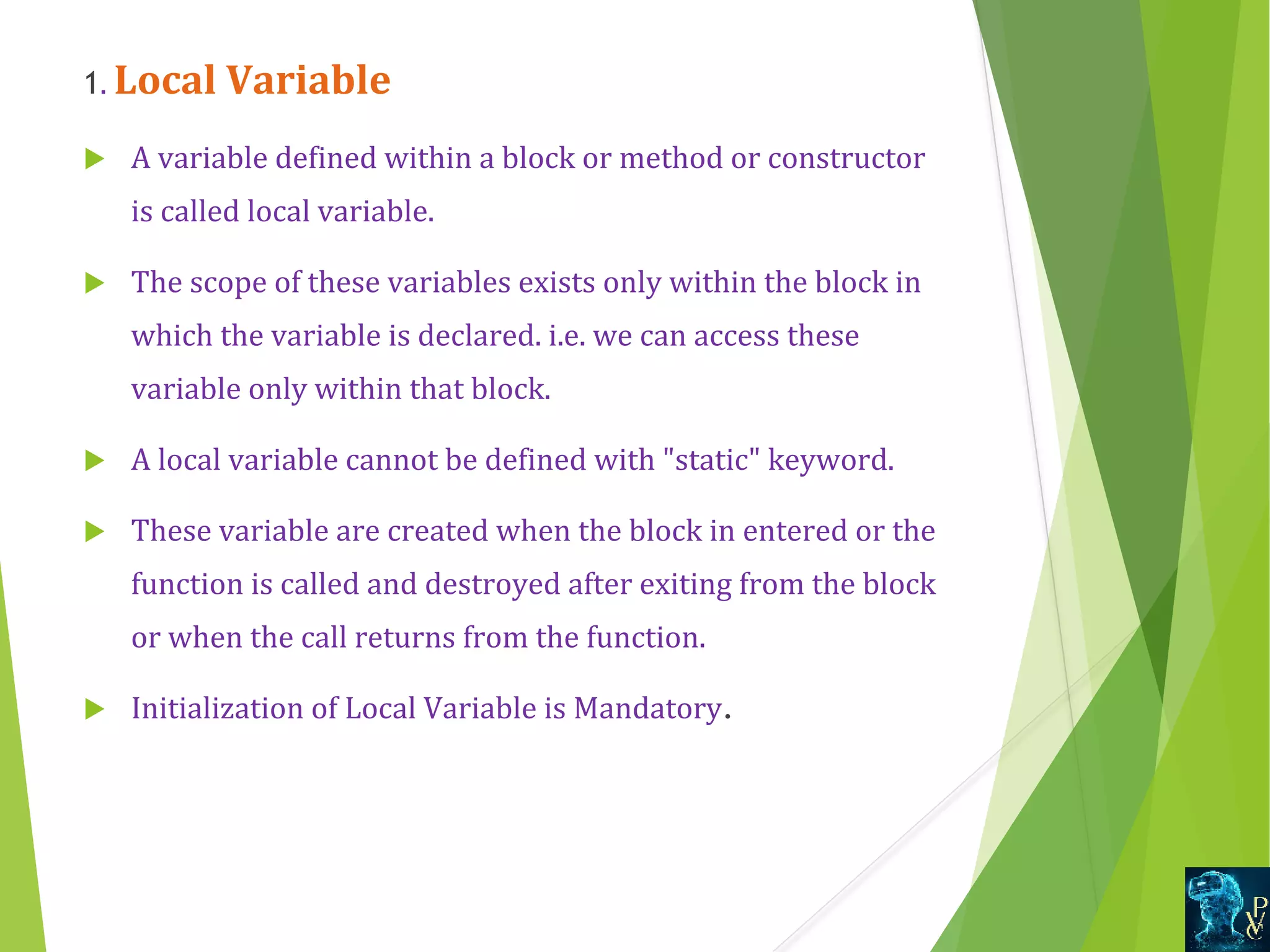 1. Local Variable  A variable defined within a block or method or constructor  is called local variable.  The scope of these variables exists only within the block in  which the variable is declared. i.e. we can access these  variable only within that block.  A local variable cannot be defined with static keyword.  These variable are created when the block in entered or the  function is called and destroyed after exiting from the block  or when the call returns from the function.  Initialization of Local Variable is Mandatory. 