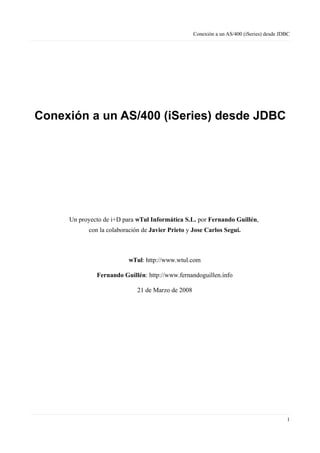 Conexión a un AS/400 (iSeries) desde JDBC
Conexión a un AS/400 (iSeries) desde JDBC
Un proyecto de i+D para wTul Informática S.L. por Fernando Guillén,
con la colaboración de Javier Prieto y Jose Carlos Segui.
wTul: http://www.wtul.com
Fernando Guillén: http://www.fernandoguillen.info
21 de Marzo de 2008
1
 
