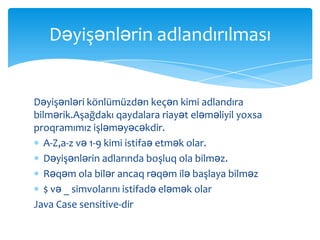 Dəyişənlərin adlandırılması


Dəyişənləri könlümüzdən keçən kimi adlandıra
bilmərik.Aşağdakı qaydalara riayət eləməliyil yoxsa
proqramımız işləməyəcəkdir.
   A-Z,a-z və 1-9 kimi istifaə etmək olar.
   Dəyişənlərin adlarında boşluq ola bilməz.
   Rəqəm ola bilər ancaq rəqəm ilə başlaya bilməz
   $ və _ simvolarını istifadə eləmək olar
Java Case sensitive-dir
 