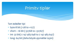 Primitv tiplər


Tam ədədlər tipi
  byte-8 bit (-128 to +127)
  short – 16 bit (-32768 to +32767)
  int- 32 bit(-2 147 483 648 to 2 147 483 647)
  long- 64 bit (daha böyük qiymətlər üçün)
 