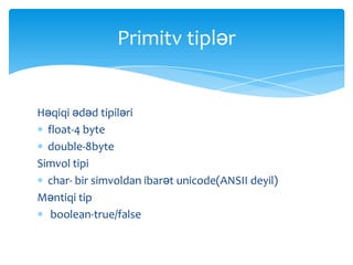 Primitv tiplər


Həqiqi ədəd tipiləri
  float-4 byte
  double-8byte
Simvol tipi
  char- bir simvoldan ibarət unicode(ANSII deyil)
Məntiqi tip
   boolean-true/false
 