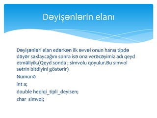 Dəyişənlərin elanı


Dəyişənləri elan edərkən ilk əvvəl onun hansı tipdə
dəyər saxlaycağını sonra isə ona verəcəyimiz adı qeyd
etməliyik.(Qeyd sonda ; simvolu qoyulur.Bu simvol
sətrin bitdiyini göstərir)
Nümünə
int a;
double heqiqi_tipli_deyisen;
char simvol;
 