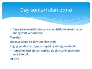 Dəyişənləri elan etmə


   Dəyişəni elan etdikdən sonra onu istifadə etmək üçün
   ona qiymət verilməlidir.
Məsələn
 int a; //a adina bir deyisen elan etdik
a=5; // yaddasda tutguun deyerin 5 oldugunu dedik
   Həmçinin elan olunan sətirdə də dəyişənin qiymətini
   verə bilərdik.
int a=5;
 