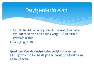 Dəyişənlərin elanı


  Eyni tipdən bir necə deyişən elan edəcəyiksə onları
  eyni sətirdəd elan edə bilərik.Vergul ile bir birden
  ayirirq.Meselen
Int a=8,b=9,tt=78;

Qeyd:long tipində dəyişən elan etdiyimizdə sonun l
hərfi qoymalıyıq əks halda java bunu int tip dəyişən kimi
qəbul edəcək.
 