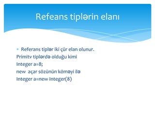 Refeans tiplərin elanı


  Referans tiplər iki çür elan olunur.
Primitv tiplərdə olduğu kimi
Integer a=8;
new açar sözünün köməyi ilə
Integer a=new Integer(8)
 