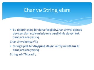 Char və String elanı


  Bu tiplərin elanı bir daha fərqlidir.Char simvol tipində
  dəyişən elan etdiyimizdə ona verdiyimiz dəyəri tək
  dıraq arasına yazırıq.
Char simvolumuz=‘%’;
  String tipdə bir dəyişənə dəyər verdiyimizdə isə iki
  dıraq arasına yazırıq
String ad=“Murad”;
 