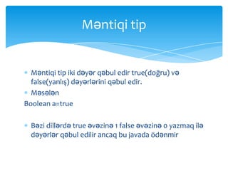 Məntiqi tip


  Məntiqi tip iki dəyər qəbul edir true(doğru) və
  false(yanlış) dəyərlərini qəbul edir.
  Məsələn
Boolean a=true

  Bəzi dillərdə true əvəzinə 1 false əvəzinə 0 yazmaq ilə
  dəyərlər qəbul edilir ancaq bu javada ödənmir
 