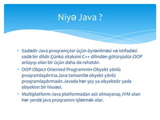 Niyə Java ?


Sadədir-Java proqramçılar üçün öyrənilməsi və istifadəsi
sadə bir dildir.Çünkü sitaksini C++ dilindən götürşüdür.OOP
anlayışı olan bir üçün daha da rahatdır.
OOP-Object Oriented Programmin-Obyekt yönlü
proqramlaşdırma.Java tamamilə obyekt yönlü
proqramlaşdırmadır.Javada hər şey ya obyektdır yada
obyektın bir hissəsi.
Multiplatform-Java platformadan aslı olmayaraq JVM olan
hər yerdə java proqramını işlətmək olar.
 