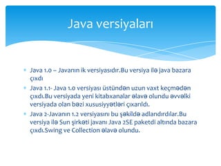 Java versiyaları


Java 1.0 – Javanın ik versiyasıdır.Bu versiya ilə java bazara
çıxdı
Java 1.1- Java 1.0 versiyası üstündən uzun vaxt keçmədən
çıxdı.Bu versiyada yeni kitabxanalar əlavə olundu əvvəlki
versiyada olan bəzi xususiyyətləri çıxarıldı.
Java 2-Javanın 1.2 versiyasını bu şəkildə adlandırdılar.Bu
versiya ilə Sun şirkəti javanı Java 2SE paketdi altında bazara
çıxdı.Swing ve Collection əlavə olundu.
 