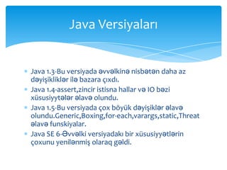 Java Versiyaları


Java 1.3-Bu versiyada əvvəlkinə nisbətən daha az
dəyişikliklər ilə bazara çıxdı.
Java 1.4-assert,zincir istisna hallar və IO bəzi
xüsusiyytələr əlavə olundu.
Java 1.5-Bu versiyada çox böyük dəyişiklər əlavə
olundu.Generic,Boxing,for-each,varargs,static,Threat
əlavə funskiyalar.
Java SE 6-Əvvəlki versiyadakı bir xüsusiyyətlərin
çoxunu yenilənmiş olaraq gəldi.
 