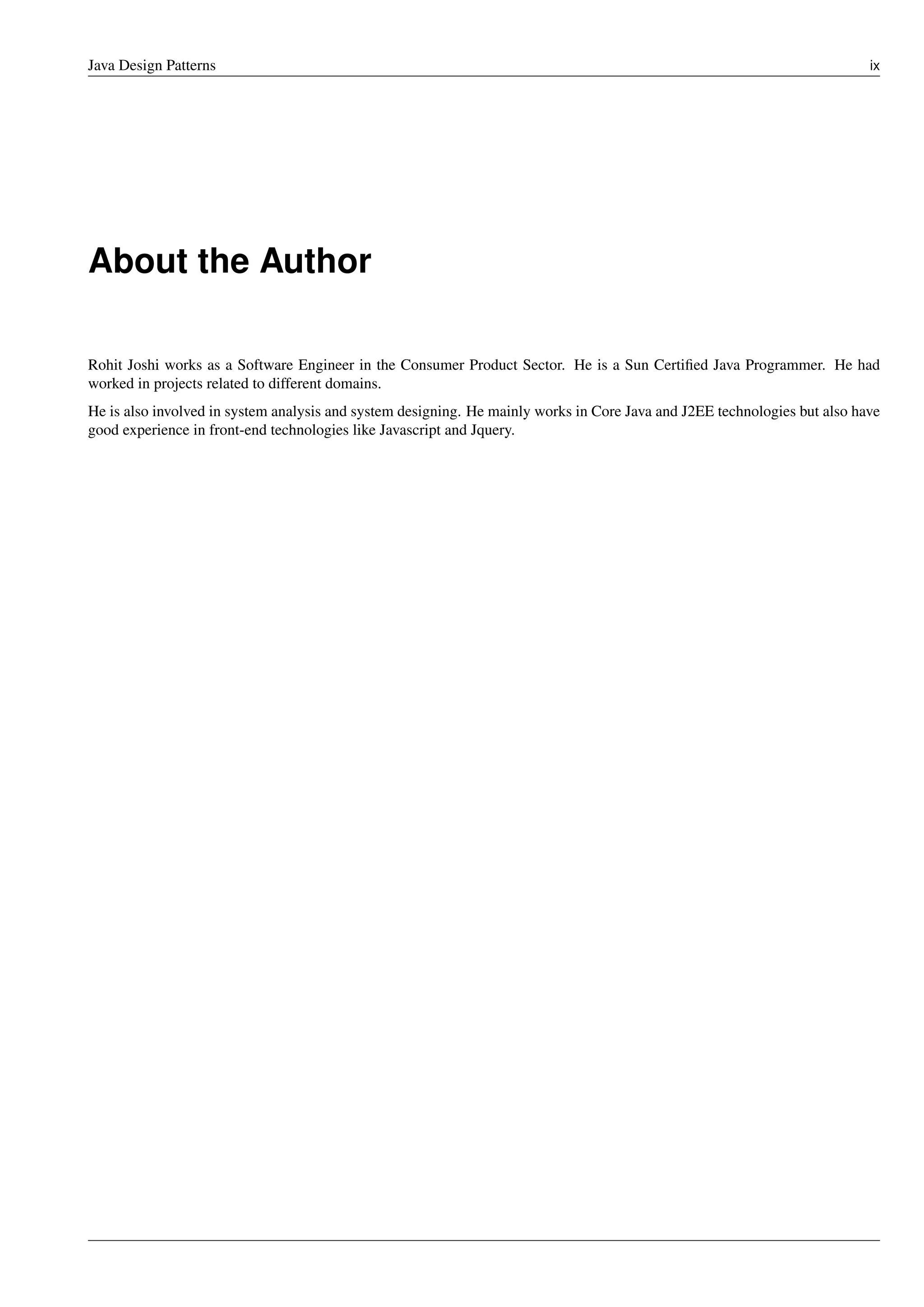 Java Design Patterns ix
About the Author
Rohit Joshi works as a Software Engineer in the Consumer Product Sector. He is a Sun Certified Java Programmer. He had
worked in projects related to different domains.
He is also involved in system analysis and system designing. He mainly works in Core Java and J2EE technologies but also have
good experience in front-end technologies like Javascript and Jquery.
 