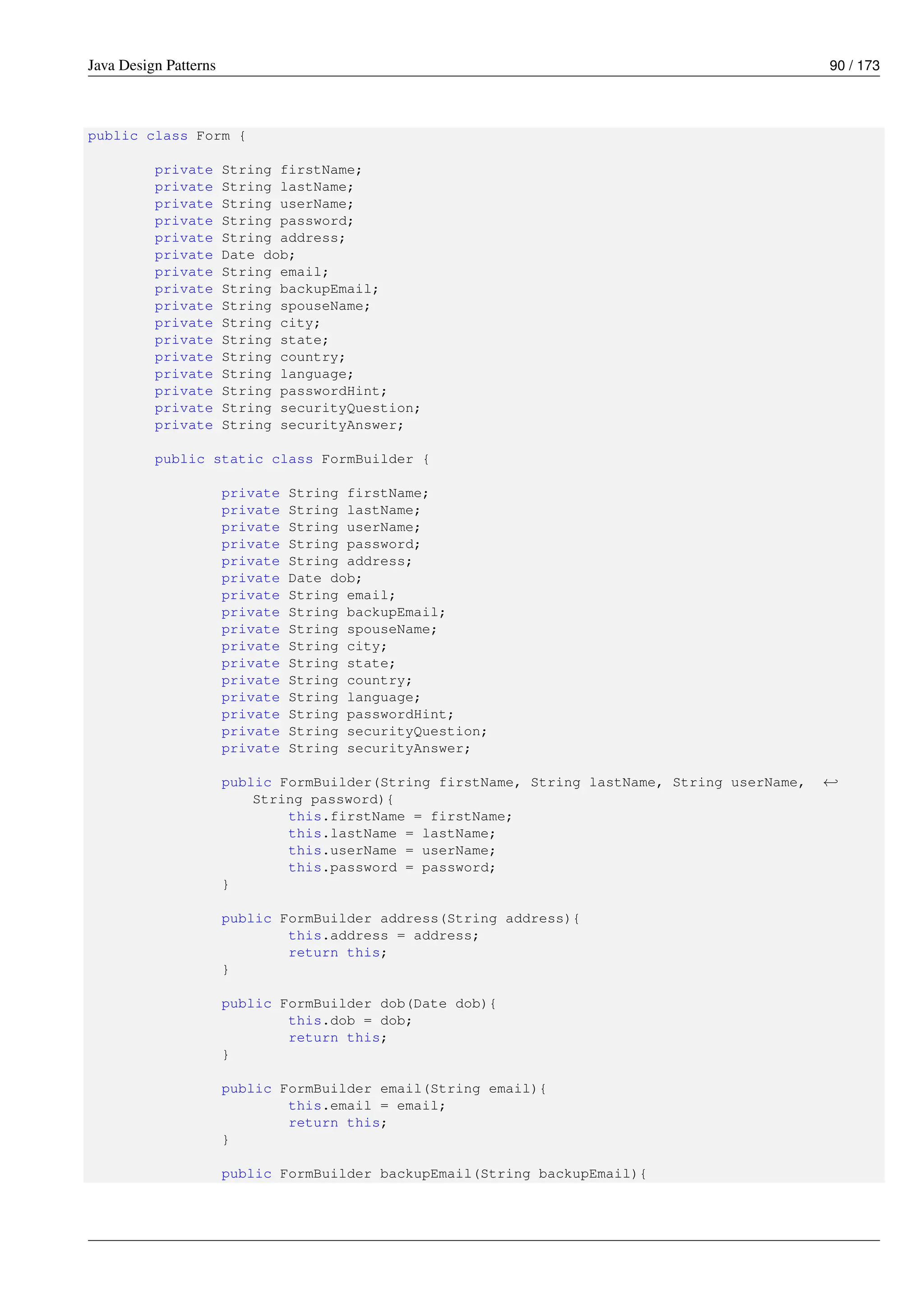 Java Design Patterns 90 / 173
public class Form {
private String firstName;
private String lastName;
private String userName;
private String password;
private String address;
private Date dob;
private String email;
private String backupEmail;
private String spouseName;
private String city;
private String state;
private String country;
private String language;
private String passwordHint;
private String securityQuestion;
private String securityAnswer;
public static class FormBuilder {
private String firstName;
private String lastName;
private String userName;
private String password;
private String address;
private Date dob;
private String email;
private String backupEmail;
private String spouseName;
private String city;
private String state;
private String country;
private String language;
private String passwordHint;
private String securityQuestion;
private String securityAnswer;
public FormBuilder(String firstName, String lastName, String userName, ←-
String password){
this.firstName = firstName;
this.lastName = lastName;
this.userName = userName;
this.password = password;
}
public FormBuilder address(String address){
this.address = address;
return this;
}
public FormBuilder dob(Date dob){
this.dob = dob;
return this;
}
public FormBuilder email(String email){
this.email = email;
return this;
}
public FormBuilder backupEmail(String backupEmail){
 