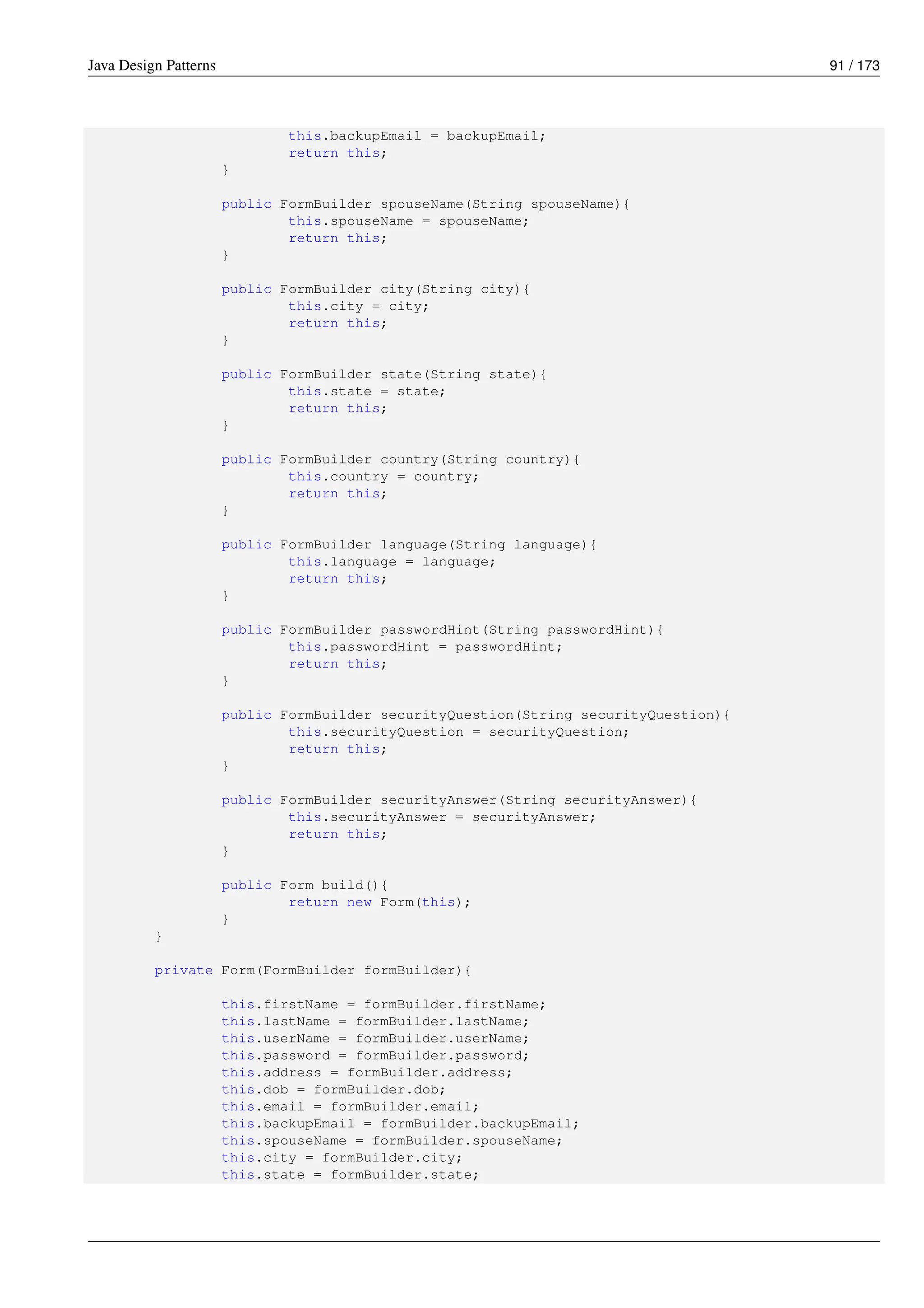 Java Design Patterns 91 / 173
this.backupEmail = backupEmail;
return this;
}
public FormBuilder spouseName(String spouseName){
this.spouseName = spouseName;
return this;
}
public FormBuilder city(String city){
this.city = city;
return this;
}
public FormBuilder state(String state){
this.state = state;
return this;
}
public FormBuilder country(String country){
this.country = country;
return this;
}
public FormBuilder language(String language){
this.language = language;
return this;
}
public FormBuilder passwordHint(String passwordHint){
this.passwordHint = passwordHint;
return this;
}
public FormBuilder securityQuestion(String securityQuestion){
this.securityQuestion = securityQuestion;
return this;
}
public FormBuilder securityAnswer(String securityAnswer){
this.securityAnswer = securityAnswer;
return this;
}
public Form build(){
return new Form(this);
}
}
private Form(FormBuilder formBuilder){
this.firstName = formBuilder.firstName;
this.lastName = formBuilder.lastName;
this.userName = formBuilder.userName;
this.password = formBuilder.password;
this.address = formBuilder.address;
this.dob = formBuilder.dob;
this.email = formBuilder.email;
this.backupEmail = formBuilder.backupEmail;
this.spouseName = formBuilder.spouseName;
this.city = formBuilder.city;
this.state = formBuilder.state;
 