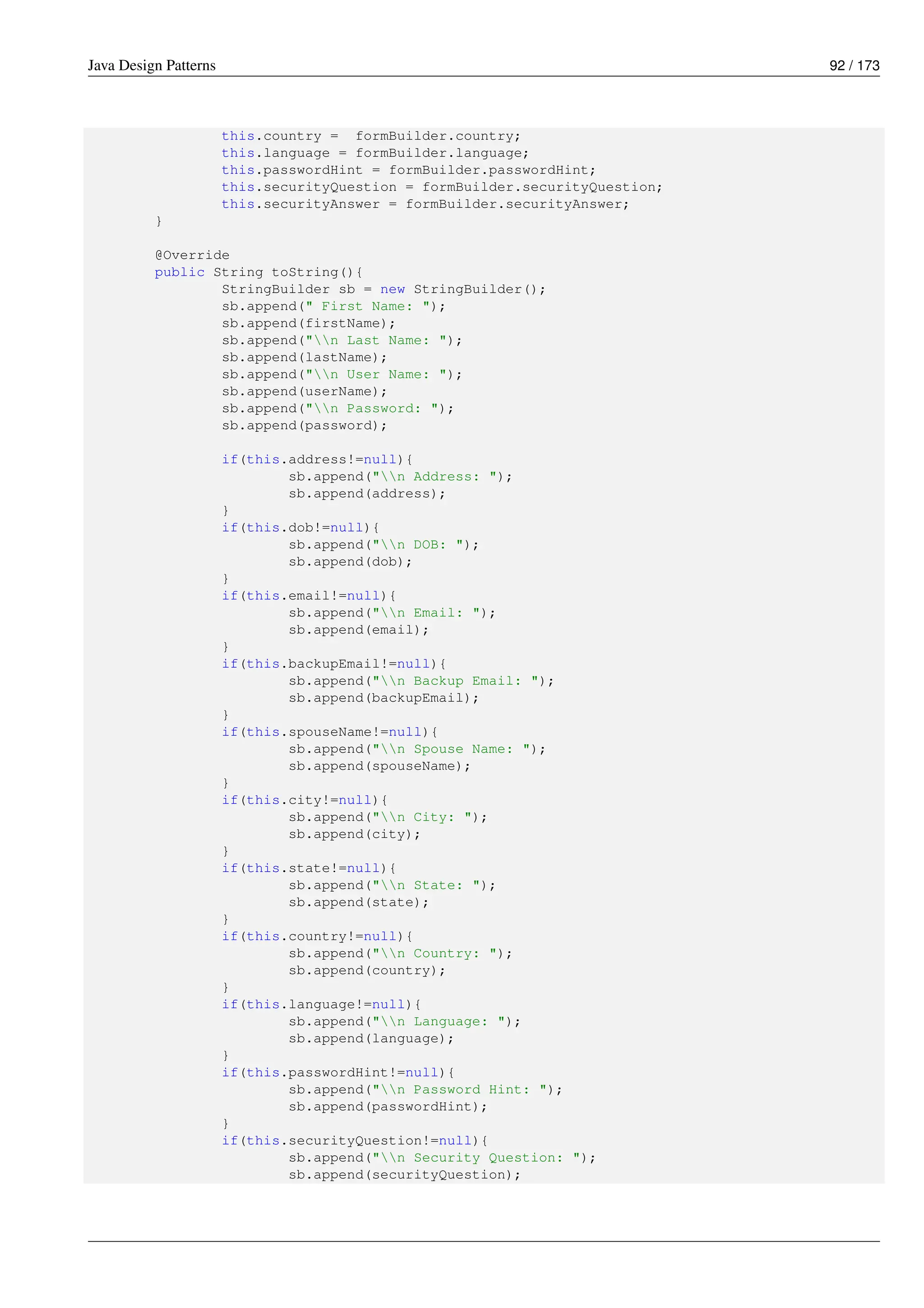 Java Design Patterns 92 / 173
this.country = formBuilder.country;
this.language = formBuilder.language;
this.passwordHint = formBuilder.passwordHint;
this.securityQuestion = formBuilder.securityQuestion;
this.securityAnswer = formBuilder.securityAnswer;
}
@Override
public String toString(){
StringBuilder sb = new StringBuilder();
sb.append(" First Name: ");
sb.append(firstName);
sb.append("n Last Name: ");
sb.append(lastName);
sb.append("n User Name: ");
sb.append(userName);
sb.append("n Password: ");
sb.append(password);
if(this.address!=null){
sb.append("n Address: ");
sb.append(address);
}
if(this.dob!=null){
sb.append("n DOB: ");
sb.append(dob);
}
if(this.email!=null){
sb.append("n Email: ");
sb.append(email);
}
if(this.backupEmail!=null){
sb.append("n Backup Email: ");
sb.append(backupEmail);
}
if(this.spouseName!=null){
sb.append("n Spouse Name: ");
sb.append(spouseName);
}
if(this.city!=null){
sb.append("n City: ");
sb.append(city);
}
if(this.state!=null){
sb.append("n State: ");
sb.append(state);
}
if(this.country!=null){
sb.append("n Country: ");
sb.append(country);
}
if(this.language!=null){
sb.append("n Language: ");
sb.append(language);
}
if(this.passwordHint!=null){
sb.append("n Password Hint: ");
sb.append(passwordHint);
}
if(this.securityQuestion!=null){
sb.append("n Security Question: ");
sb.append(securityQuestion);
 