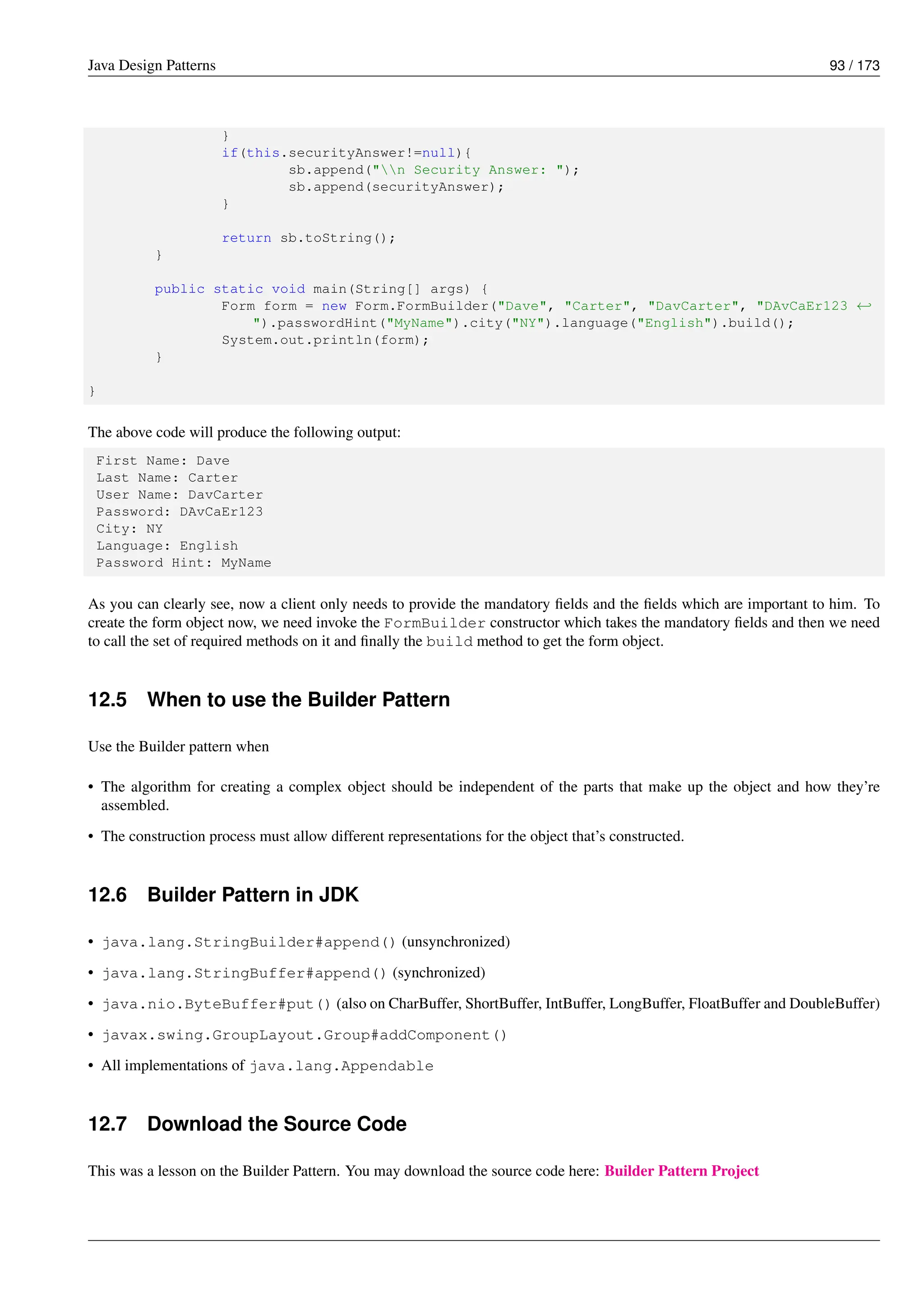 Java Design Patterns 93 / 173
}
if(this.securityAnswer!=null){
sb.append("n Security Answer: ");
sb.append(securityAnswer);
}
return sb.toString();
}
public static void main(String[] args) {
Form form = new Form.FormBuilder("Dave", "Carter", "DavCarter", "DAvCaEr123 ←-
").passwordHint("MyName").city("NY").language("English").build();
System.out.println(form);
}
}
The above code will produce the following output:
First Name: Dave
Last Name: Carter
User Name: DavCarter
Password: DAvCaEr123
City: NY
Language: English
Password Hint: MyName
As you can clearly see, now a client only needs to provide the mandatory fields and the fields which are important to him. To
create the form object now, we need invoke the FormBuilder constructor which takes the mandatory fields and then we need
to call the set of required methods on it and finally the build method to get the form object.
12.5 When to use the Builder Pattern
Use the Builder pattern when
• The algorithm for creating a complex object should be independent of the parts that make up the object and how they’re
assembled.
• The construction process must allow different representations for the object that’s constructed.
12.6 Builder Pattern in JDK
• java.lang.StringBuilder#append() (unsynchronized)
• java.lang.StringBuffer#append() (synchronized)
• java.nio.ByteBuffer#put() (also on CharBuffer, ShortBuffer, IntBuffer, LongBuffer, FloatBuffer and DoubleBuffer)
• javax.swing.GroupLayout.Group#addComponent()
• All implementations of java.lang.Appendable
12.7 Download the Source Code
This was a lesson on the Builder Pattern. You may download the source code here: Builder Pattern Project
 