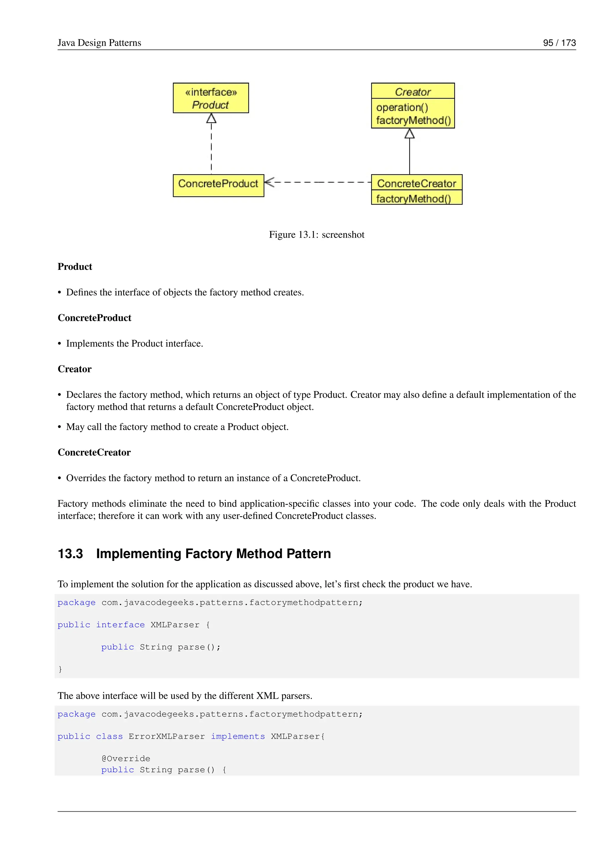Java Design Patterns 95 / 173
Figure 13.1: screenshot
Product
• Defines the interface of objects the factory method creates.
ConcreteProduct
• Implements the Product interface.
Creator
• Declares the factory method, which returns an object of type Product. Creator may also define a default implementation of the
factory method that returns a default ConcreteProduct object.
• May call the factory method to create a Product object.
ConcreteCreator
• Overrides the factory method to return an instance of a ConcreteProduct.
Factory methods eliminate the need to bind application-specific classes into your code. The code only deals with the Product
interface; therefore it can work with any user-defined ConcreteProduct classes.
13.3 Implementing Factory Method Pattern
To implement the solution for the application as discussed above, let’s first check the product we have.
package com.javacodegeeks.patterns.factorymethodpattern;
public interface XMLParser {
public String parse();
}
The above interface will be used by the different XML parsers.
package com.javacodegeeks.patterns.factorymethodpattern;
public class ErrorXMLParser implements XMLParser{
@Override
public String parse() {
 
