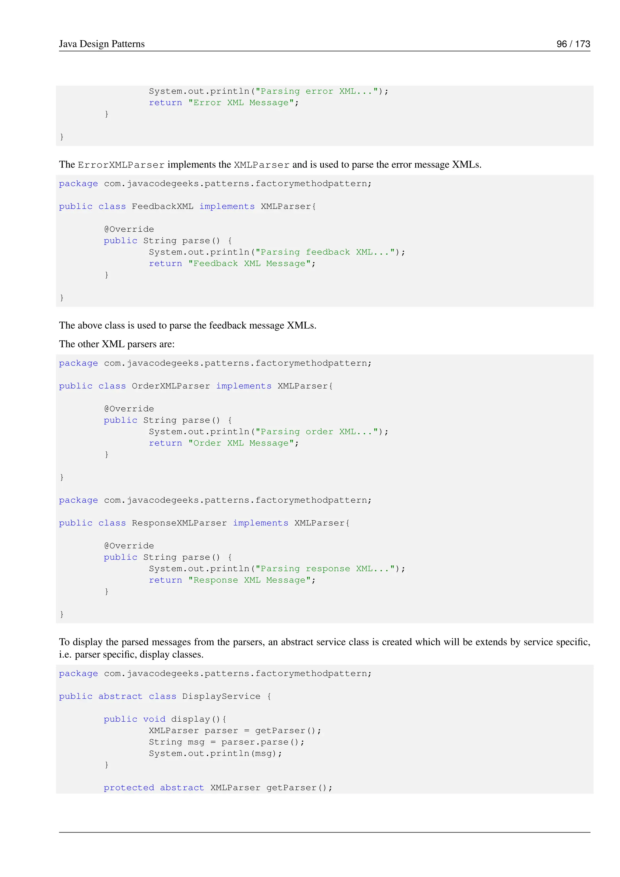 Java Design Patterns 96 / 173
System.out.println("Parsing error XML...");
return "Error XML Message";
}
}
The ErrorXMLParser implements the XMLParser and is used to parse the error message XMLs.
package com.javacodegeeks.patterns.factorymethodpattern;
public class FeedbackXML implements XMLParser{
@Override
public String parse() {
System.out.println("Parsing feedback XML...");
return "Feedback XML Message";
}
}
The above class is used to parse the feedback message XMLs.
The other XML parsers are:
package com.javacodegeeks.patterns.factorymethodpattern;
public class OrderXMLParser implements XMLParser{
@Override
public String parse() {
System.out.println("Parsing order XML...");
return "Order XML Message";
}
}
package com.javacodegeeks.patterns.factorymethodpattern;
public class ResponseXMLParser implements XMLParser{
@Override
public String parse() {
System.out.println("Parsing response XML...");
return "Response XML Message";
}
}
To display the parsed messages from the parsers, an abstract service class is created which will be extends by service specific,
i.e. parser specific, display classes.
package com.javacodegeeks.patterns.factorymethodpattern;
public abstract class DisplayService {
public void display(){
XMLParser parser = getParser();
String msg = parser.parse();
System.out.println(msg);
}
protected abstract XMLParser getParser();
 