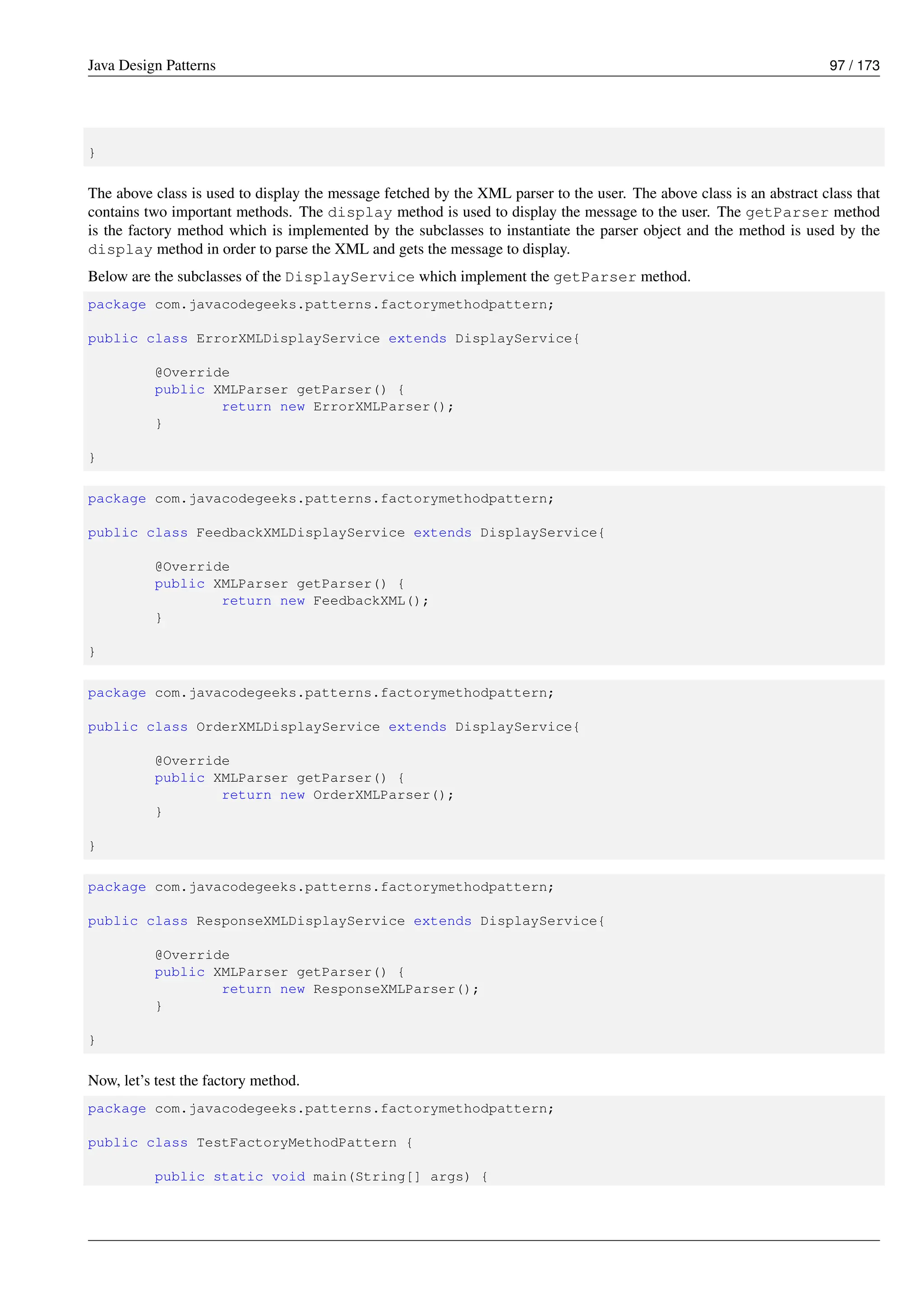Java Design Patterns 97 / 173
}
The above class is used to display the message fetched by the XML parser to the user. The above class is an abstract class that
contains two important methods. The display method is used to display the message to the user. The getParser method
is the factory method which is implemented by the subclasses to instantiate the parser object and the method is used by the
display method in order to parse the XML and gets the message to display.
Below are the subclasses of the DisplayService which implement the getParser method.
package com.javacodegeeks.patterns.factorymethodpattern;
public class ErrorXMLDisplayService extends DisplayService{
@Override
public XMLParser getParser() {
return new ErrorXMLParser();
}
}
package com.javacodegeeks.patterns.factorymethodpattern;
public class FeedbackXMLDisplayService extends DisplayService{
@Override
public XMLParser getParser() {
return new FeedbackXML();
}
}
package com.javacodegeeks.patterns.factorymethodpattern;
public class OrderXMLDisplayService extends DisplayService{
@Override
public XMLParser getParser() {
return new OrderXMLParser();
}
}
package com.javacodegeeks.patterns.factorymethodpattern;
public class ResponseXMLDisplayService extends DisplayService{
@Override
public XMLParser getParser() {
return new ResponseXMLParser();
}
}
Now, let’s test the factory method.
package com.javacodegeeks.patterns.factorymethodpattern;
public class TestFactoryMethodPattern {
public static void main(String[] args) {
 