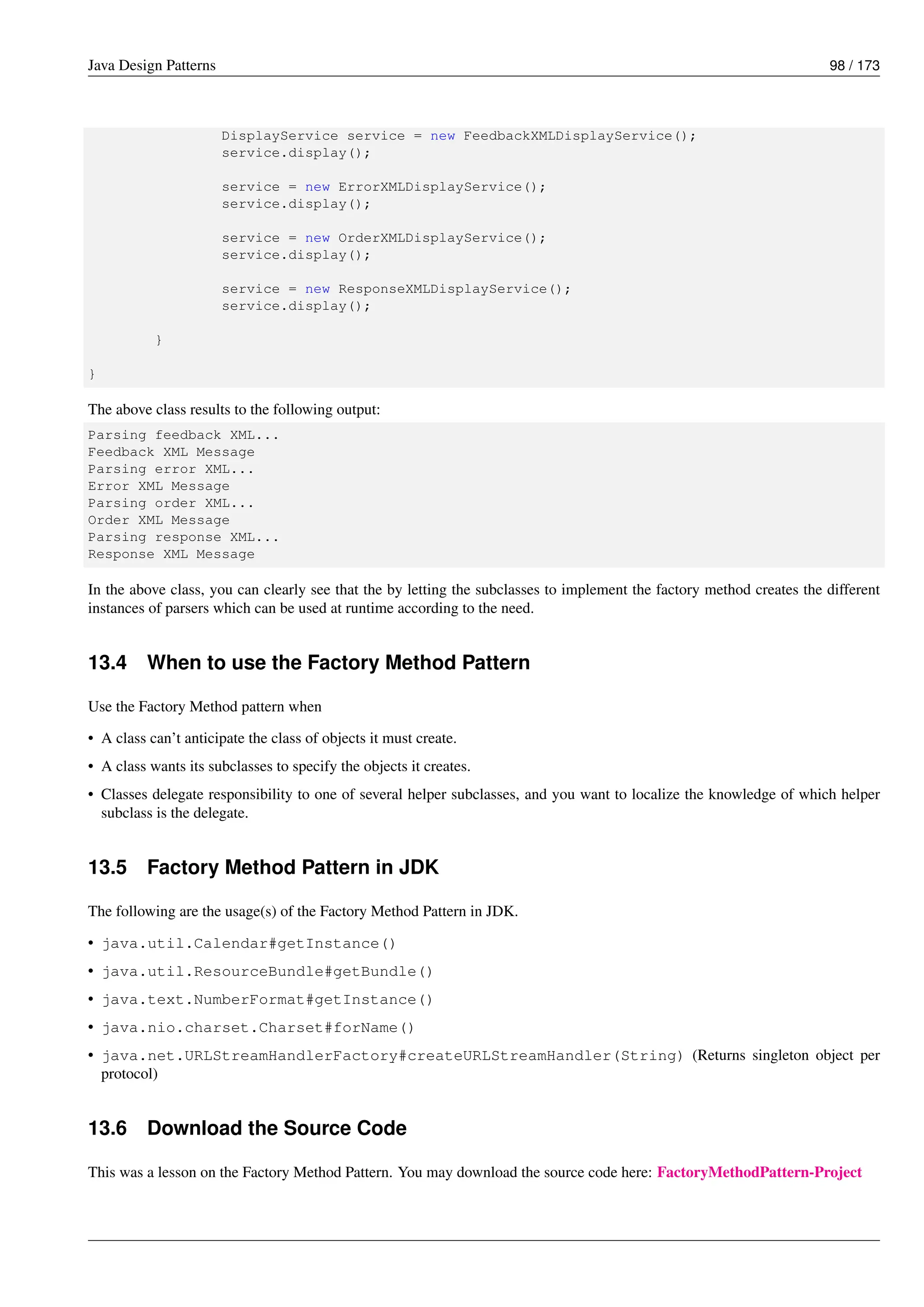 Java Design Patterns 98 / 173
DisplayService service = new FeedbackXMLDisplayService();
service.display();
service = new ErrorXMLDisplayService();
service.display();
service = new OrderXMLDisplayService();
service.display();
service = new ResponseXMLDisplayService();
service.display();
}
}
The above class results to the following output:
Parsing feedback XML...
Feedback XML Message
Parsing error XML...
Error XML Message
Parsing order XML...
Order XML Message
Parsing response XML...
Response XML Message
In the above class, you can clearly see that the by letting the subclasses to implement the factory method creates the different
instances of parsers which can be used at runtime according to the need.
13.4 When to use the Factory Method Pattern
Use the Factory Method pattern when
• A class can’t anticipate the class of objects it must create.
• A class wants its subclasses to specify the objects it creates.
• Classes delegate responsibility to one of several helper subclasses, and you want to localize the knowledge of which helper
subclass is the delegate.
13.5 Factory Method Pattern in JDK
The following are the usage(s) of the Factory Method Pattern in JDK.
• java.util.Calendar#getInstance()
• java.util.ResourceBundle#getBundle()
• java.text.NumberFormat#getInstance()
• java.nio.charset.Charset#forName()
• java.net.URLStreamHandlerFactory#createURLStreamHandler(String) (Returns singleton object per
protocol)
13.6 Download the Source Code
This was a lesson on the Factory Method Pattern. You may download the source code here: FactoryMethodPattern-Project
 