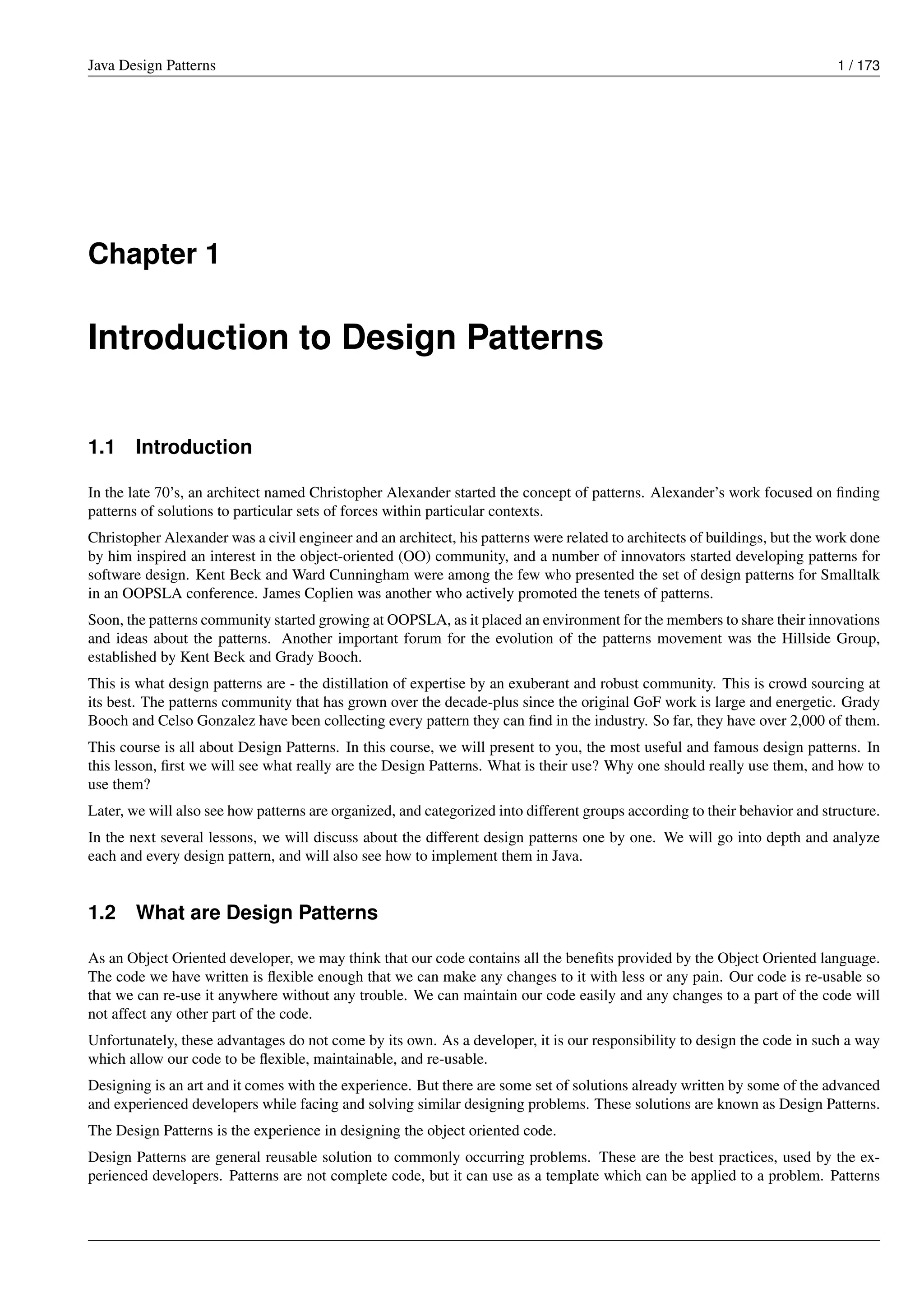 Java Design Patterns 1 / 173
Chapter 1
Introduction to Design Patterns
1.1 Introduction
In the late 70’s, an architect named Christopher Alexander started the concept of patterns. Alexander’s work focused on finding
patterns of solutions to particular sets of forces within particular contexts.
Christopher Alexander was a civil engineer and an architect, his patterns were related to architects of buildings, but the work done
by him inspired an interest in the object-oriented (OO) community, and a number of innovators started developing patterns for
software design. Kent Beck and Ward Cunningham were among the few who presented the set of design patterns for Smalltalk
in an OOPSLA conference. James Coplien was another who actively promoted the tenets of patterns.
Soon, the patterns community started growing at OOPSLA, as it placed an environment for the members to share their innovations
and ideas about the patterns. Another important forum for the evolution of the patterns movement was the Hillside Group,
established by Kent Beck and Grady Booch.
This is what design patterns are - the distillation of expertise by an exuberant and robust community. This is crowd sourcing at
its best. The patterns community that has grown over the decade-plus since the original GoF work is large and energetic. Grady
Booch and Celso Gonzalez have been collecting every pattern they can find in the industry. So far, they have over 2,000 of them.
This course is all about Design Patterns. In this course, we will present to you, the most useful and famous design patterns. In
this lesson, first we will see what really are the Design Patterns. What is their use? Why one should really use them, and how to
use them?
Later, we will also see how patterns are organized, and categorized into different groups according to their behavior and structure.
In the next several lessons, we will discuss about the different design patterns one by one. We will go into depth and analyze
each and every design pattern, and will also see how to implement them in Java.
1.2 What are Design Patterns
As an Object Oriented developer, we may think that our code contains all the benefits provided by the Object Oriented language.
The code we have written is flexible enough that we can make any changes to it with less or any pain. Our code is re-usable so
that we can re-use it anywhere without any trouble. We can maintain our code easily and any changes to a part of the code will
not affect any other part of the code.
Unfortunately, these advantages do not come by its own. As a developer, it is our responsibility to design the code in such a way
which allow our code to be flexible, maintainable, and re-usable.
Designing is an art and it comes with the experience. But there are some set of solutions already written by some of the advanced
and experienced developers while facing and solving similar designing problems. These solutions are known as Design Patterns.
The Design Patterns is the experience in designing the object oriented code.
Design Patterns are general reusable solution to commonly occurring problems. These are the best practices, used by the ex-
perienced developers. Patterns are not complete code, but it can use as a template which can be applied to a problem. Patterns
 