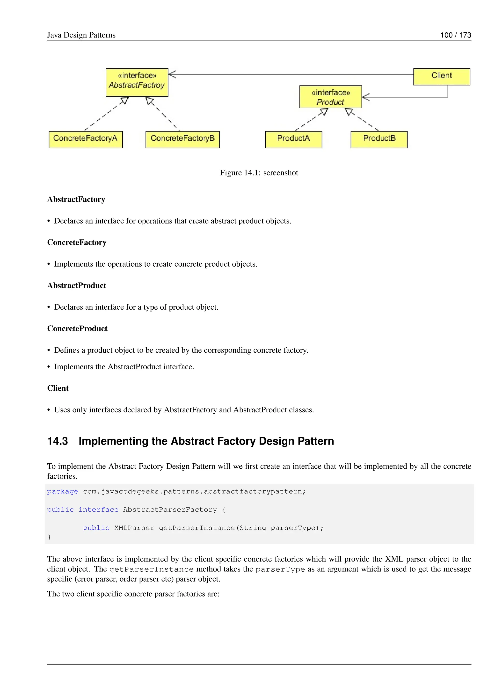 Java Design Patterns 100 / 173
Figure 14.1: screenshot
AbstractFactory
• Declares an interface for operations that create abstract product objects.
ConcreteFactory
• Implements the operations to create concrete product objects.
AbstractProduct
• Declares an interface for a type of product object.
ConcreteProduct
• Defines a product object to be created by the corresponding concrete factory.
• Implements the AbstractProduct interface.
Client
• Uses only interfaces declared by AbstractFactory and AbstractProduct classes.
14.3 Implementing the Abstract Factory Design Pattern
To implement the Abstract Factory Design Pattern will we first create an interface that will be implemented by all the concrete
factories.
package com.javacodegeeks.patterns.abstractfactorypattern;
public interface AbstractParserFactory {
public XMLParser getParserInstance(String parserType);
}
The above interface is implemented by the client specific concrete factories which will provide the XML parser object to the
client object. The getParserInstance method takes the parserType as an argument which is used to get the message
specific (error parser, order parser etc) parser object.
The two client specific concrete parser factories are:
 
