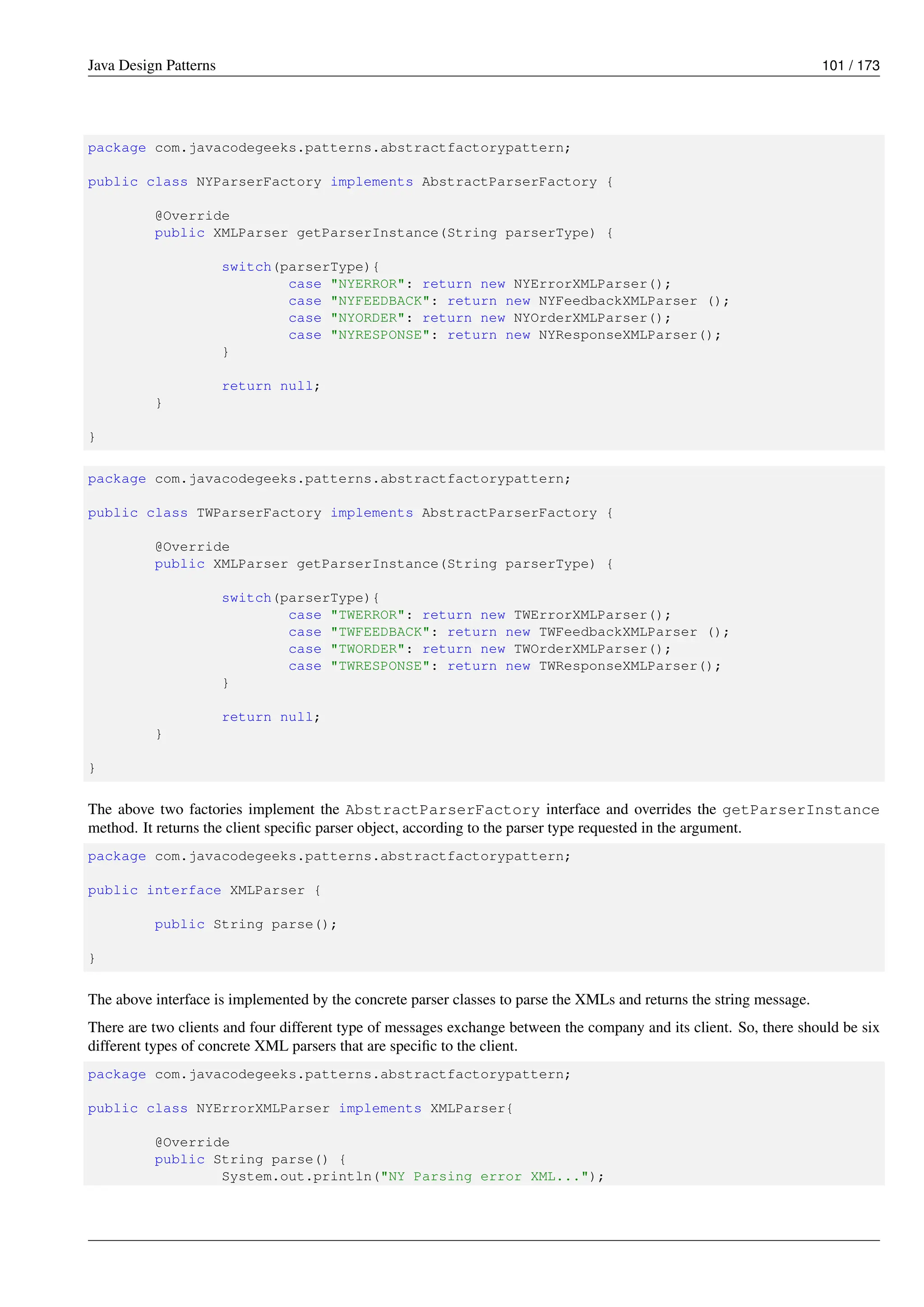 Java Design Patterns 101 / 173
package com.javacodegeeks.patterns.abstractfactorypattern;
public class NYParserFactory implements AbstractParserFactory {
@Override
public XMLParser getParserInstance(String parserType) {
switch(parserType){
case "NYERROR": return new NYErrorXMLParser();
case "NYFEEDBACK": return new NYFeedbackXMLParser ();
case "NYORDER": return new NYOrderXMLParser();
case "NYRESPONSE": return new NYResponseXMLParser();
}
return null;
}
}
package com.javacodegeeks.patterns.abstractfactorypattern;
public class TWParserFactory implements AbstractParserFactory {
@Override
public XMLParser getParserInstance(String parserType) {
switch(parserType){
case "TWERROR": return new TWErrorXMLParser();
case "TWFEEDBACK": return new TWFeedbackXMLParser ();
case "TWORDER": return new TWOrderXMLParser();
case "TWRESPONSE": return new TWResponseXMLParser();
}
return null;
}
}
The above two factories implement the AbstractParserFactory interface and overrides the getParserInstance
method. It returns the client specific parser object, according to the parser type requested in the argument.
package com.javacodegeeks.patterns.abstractfactorypattern;
public interface XMLParser {
public String parse();
}
The above interface is implemented by the concrete parser classes to parse the XMLs and returns the string message.
There are two clients and four different type of messages exchange between the company and its client. So, there should be six
different types of concrete XML parsers that are specific to the client.
package com.javacodegeeks.patterns.abstractfactorypattern;
public class NYErrorXMLParser implements XMLParser{
@Override
public String parse() {
System.out.println("NY Parsing error XML...");
 