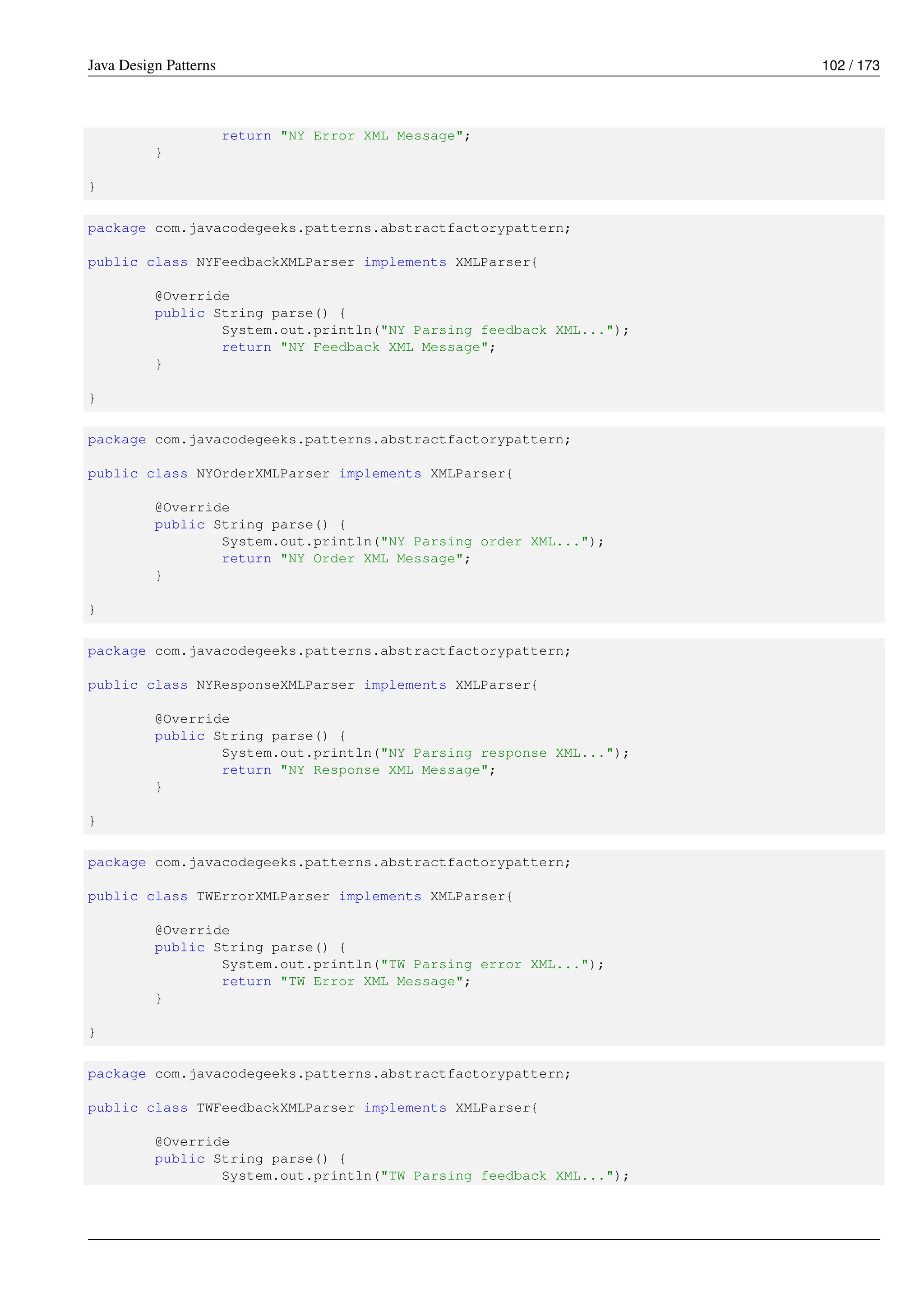 Java Design Patterns 102 / 173
return "NY Error XML Message";
}
}
package com.javacodegeeks.patterns.abstractfactorypattern;
public class NYFeedbackXMLParser implements XMLParser{
@Override
public String parse() {
System.out.println("NY Parsing feedback XML...");
return "NY Feedback XML Message";
}
}
package com.javacodegeeks.patterns.abstractfactorypattern;
public class NYOrderXMLParser implements XMLParser{
@Override
public String parse() {
System.out.println("NY Parsing order XML...");
return "NY Order XML Message";
}
}
package com.javacodegeeks.patterns.abstractfactorypattern;
public class NYResponseXMLParser implements XMLParser{
@Override
public String parse() {
System.out.println("NY Parsing response XML...");
return "NY Response XML Message";
}
}
package com.javacodegeeks.patterns.abstractfactorypattern;
public class TWErrorXMLParser implements XMLParser{
@Override
public String parse() {
System.out.println("TW Parsing error XML...");
return "TW Error XML Message";
}
}
package com.javacodegeeks.patterns.abstractfactorypattern;
public class TWFeedbackXMLParser implements XMLParser{
@Override
public String parse() {
System.out.println("TW Parsing feedback XML...");
 